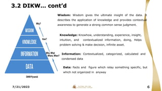 3.2 DIKW… cont’d
7/21/2023 6
Knowledge: Knowhow, understanding, experience, insight,
intuition, and contextualized information, doing, Helps
problem solving & make decision, infinite asset.
Information: Contextualized, categorized, calculated and
condensed data
Data: Facts and figure which relay something specific, but
which not organized in anyway
Wisdom: Wisdom gives the ultimate insight of the data. It
describes the application of knowledge and provides contextual
awareness to generate a strong common sense judgment.
 