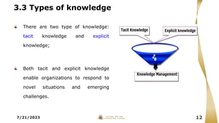 3.3 Types of knowledge
There are two type of knowledge:
tacit knowledge and explicit
knowledge;
Both tacit and explicit knowledge
enable organizations to respond to
novel situations and emerging
challenges.
7/21/2023 12
 