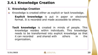 3.4.1 Knowledge Creation
7/21/2023 20
I. Knowledge Creation
Knowledge is created either as explicit or tacit knowledge.
Explicit knowledge is put in paper or electronic
format. It is recorded and made accessible to others;
Tacit knowledge is created in minds of people. This
knowledge resides within individuals. This knowledge
needs to be transformed into explicit knowledge so that
it can recorded and shared with others in the
organization;
 