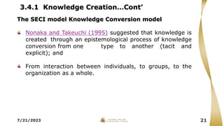 3.4.1 Knowledge Creation…Cont’
7/21/2023 21
The SECI model Knowledge Conversion model
Nonaka and Takeuchi (1995) suggested that knowledge is
created through an epistemological process of knowledge
conversion from one type to another (tacit and
explicit); and
From interaction between individuals, to groups, to the
organization as a whole.
 