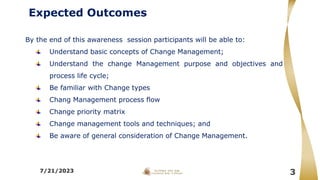 Expected Outcomes
By the end of this awareness session participants will be able to:
Understand basic concepts of Change Management;
Understand the change Management purpose and objectives and
process life cycle;
Be familiar with Change types
Chang Management process flow
Change priority matrix
Change management tools and techniques; and
Be aware of general consideration of Change Management.
7/21/2023 3
 