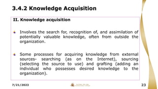 3.4.2 Knowledge Acquisition
7/21/2023 23
II. Knowledge acquisition
Involves the search for, recognition of, and assimilation of
potentially valuable knowledge, often from outside the
organization.
Some processes for acquiring knowledge from external
sources- searching (as on the Internet), sourcing
(selecting the source to use) and grafting (adding an
individual who possesses desired knowledge to the
organization).
 