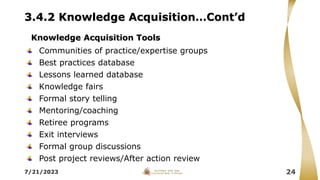 3.4.2 Knowledge Acquisition…Cont’d
Communities of practice/expertise groups
Best practices database
Lessons learned database
Knowledge fairs
Formal story telling
Mentoring/coaching
Retiree programs
Exit interviews
Formal group discussions
Post project reviews/After action review
7/21/2023 24
Knowledge Acquisition Tools
 