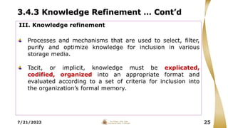 3.4.3 Knowledge Refinement … Cont’d
7/21/2023 25
III. Knowledge refinement
Processes and mechanisms that are used to select, filter,
purify and optimize knowledge for inclusion in various
storage media.
Tacit, or implicit, knowledge must be explicated,
codified, organized into an appropriate format and
evaluated according to a set of criteria for inclusion into
the organization’s formal memory.
 