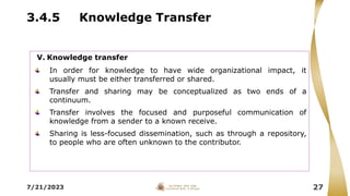 3.4.5 Knowledge Transfer
7/21/2023 27
V. Knowledge transfer
In order for knowledge to have wide organizational impact, it
usually must be either transferred or shared.
Transfer and sharing may be conceptualized as two ends of a
continuum.
Transfer involves the focused and purposeful communication of
knowledge from a sender to a known receive.
Sharing is less-focused dissemination, such as through a repository,
to people who are often unknown to the contributor.
 