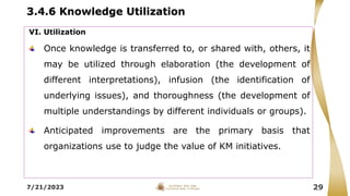 3.4.6 Knowledge Utilization
7/21/2023 29
VI. Utilization
Once knowledge is transferred to, or shared with, others, it
may be utilized through elaboration (the development of
different interpretations), infusion (the identification of
underlying issues), and thoroughness (the development of
multiple understandings by different individuals or groups).
Anticipated improvements are the primary basis that
organizations use to judge the value of KM initiatives.
 