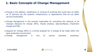 1. Basic Concepts of Change Management
Change is the addition, modification or removal of anything that could have an effect
on IT Services (to the systems, infrastructure, or applications) that do not affect
service functionality.
Change Management is the process responsible for controlling the Lifecycle of all
Changes (Request for change (RFC), Impact analysis, Approve/Reject, Implement
change and PIR).
Request for Change (RFC) is a formal proposal for a Change to be made within the
bank production environment.
Change management is one of service transition processes.
7/21/2023 4
 
