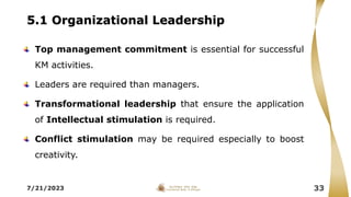 5.1 Organizational Leadership
Top management commitment is essential for successful
KM activities.
Leaders are required than managers.
Transformational leadership that ensure the application
of Intellectual stimulation is required.
Conflict stimulation may be required especially to boost
creativity.
7/21/2023 33
 