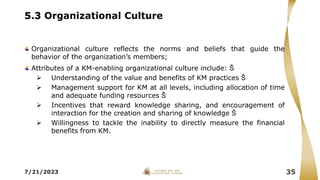 5.3 Organizational Culture
Organizational culture reflects the norms and beliefs that guide the
behavior of the organization’s members;
Attributes of a KM-enabling organizational culture include: Š
 Understanding of the value and benefits of KM practices Š
 Management support for KM at all levels, including allocation of time
and adequate funding resources Š
 Incentives that reward knowledge sharing, and encouragement of
interaction for the creation and sharing of knowledge Š
 Willingness to tackle the inability to directly measure the financial
benefits from KM.
7/21/2023 35
 