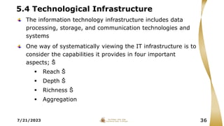 5.4 Technological Infrastructure
The information technology infrastructure includes data
processing, storage, and communication technologies and
systems
One way of systematically viewing the IT infrastructure is to
consider the capabilities it provides in four important
aspects; Š
 Reach Š
 Depth Š
 Richness Š
 Aggregation
7/21/2023 36
 
