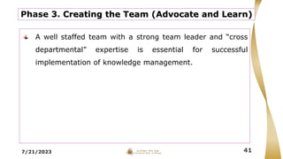 7/21/2023 41
Phase 3. Creating the Team (Advocate and Learn)
A well staffed team with a strong team leader and “cross
departmental” expertise is essential for successful
implementation of knowledge management.
 