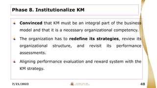 7/21/2023 48
Phase 8. Institutionalize KM
Convinced that KM must be an integral part of the business
model and that it is a necessary organizational competency.
The organization has to redefine its strategies, review its
organizational structure, and revisit its performance
assessments.
Aligning performance evaluation and reward system with the
KM strategy.
 