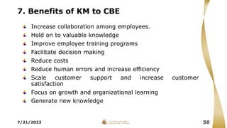 7. Benefits of KM to CBE
Increase collaboration among employees.
Hold on to valuable knowledge
Improve employee training programs
Facilitate decision making
Reduce costs
Reduce human errors and increase efficiency
Scale customer support and increase customer
satisfaction
Focus on growth and organizational learning
Generate new knowledge
7/21/2023 50
 