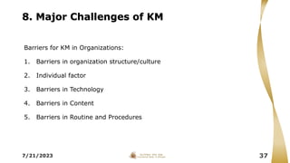 8. Major Challenges of KM
Barriers for KM in Organizations:
1. Barriers in organization structure/culture
2. Individual factor
3. Barriers in Technology
4. Barriers in Content
5. Barriers in Routine and Procedures
7/21/2023 37
 