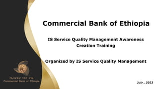 Commercial Bank of Ethiopia
IS Service Quality Management Awareness
Creation Training
Organized by IS Service Quality Management
July , 2023
 