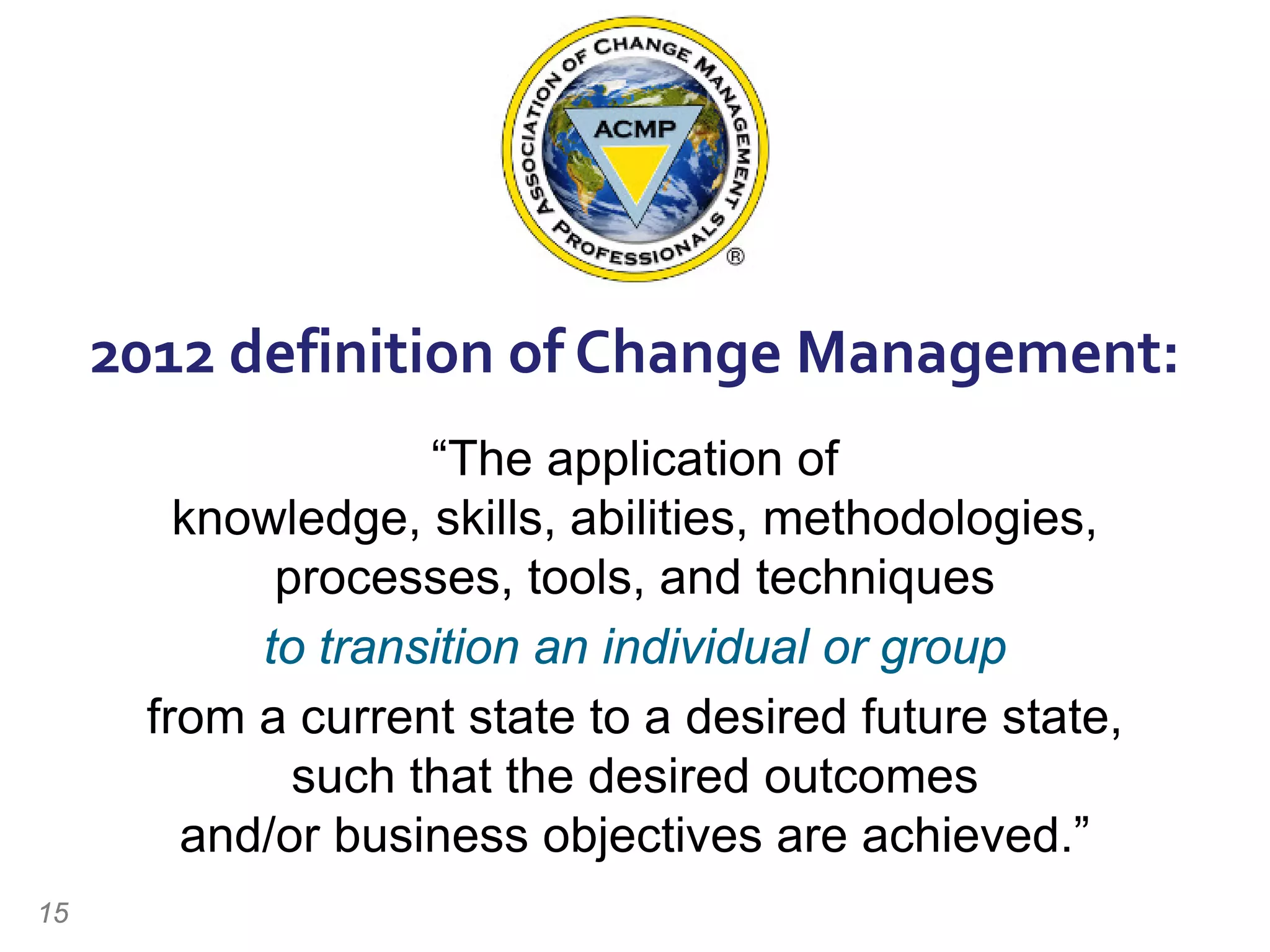 2012 definition of Change Management:
“The application of
knowledge, skills, abilities, methodologies,
processes, tools, and techniques
to transition an individual or group
from a current state to a desired future state,
such that the desired outcomes
and/or business objectives are achieved.”
15
 