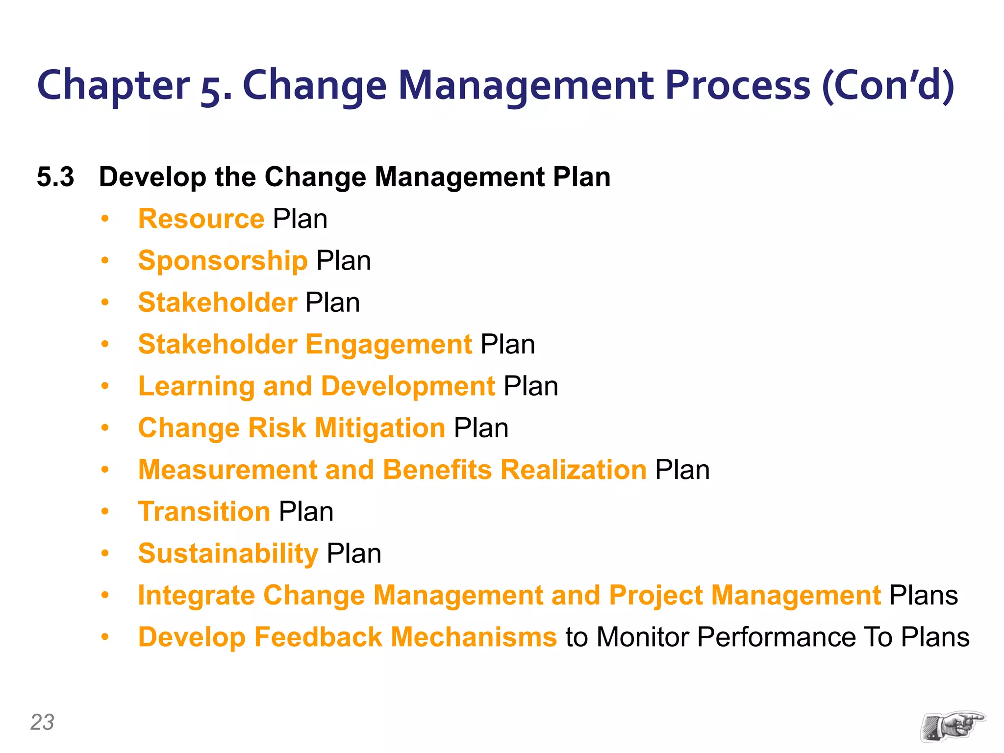 Chapter 5. Change Management Process (Con’d)
5.3 Develop the Change Management Plan
• Resource Plan
• Sponsorship Plan
• Stakeholder Plan
• Stakeholder Engagement Plan
• Learning and Development Plan
• Change Risk Mitigation Plan
• Measurement and Benefits Realization Plan
• Transition Plan
• Sustainability Plan
• Integrate Change Management and Project Management Plans
• Develop Feedback Mechanisms to Monitor Performance To Plans
23
 