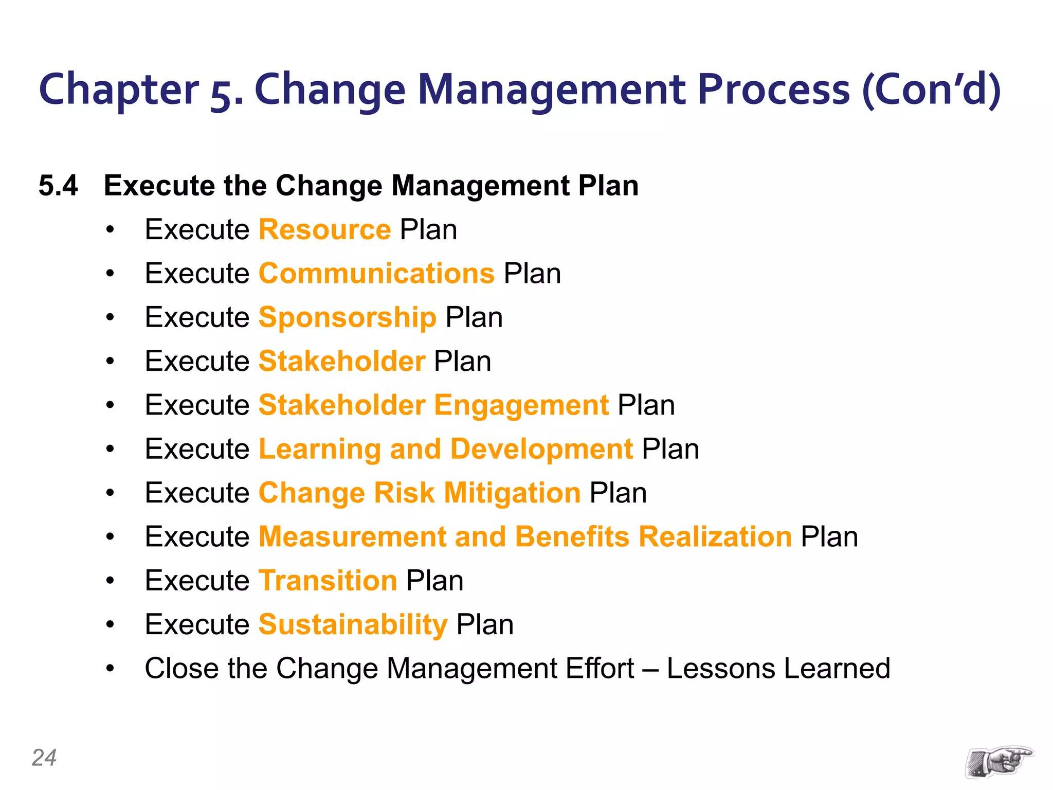 Chapter 5. Change Management Process (Con’d)
5.4 Execute the Change Management Plan
• Execute Resource Plan
• Execute Communications Plan
• Execute Sponsorship Plan
• Execute Stakeholder Plan
• Execute Stakeholder Engagement Plan
• Execute Learning and Development Plan
• Execute Change Risk Mitigation Plan
• Execute Measurement and Benefits Realization Plan
• Execute Transition Plan
• Execute Sustainability Plan
• Close the Change Management Effort – Lessons Learned
24
 