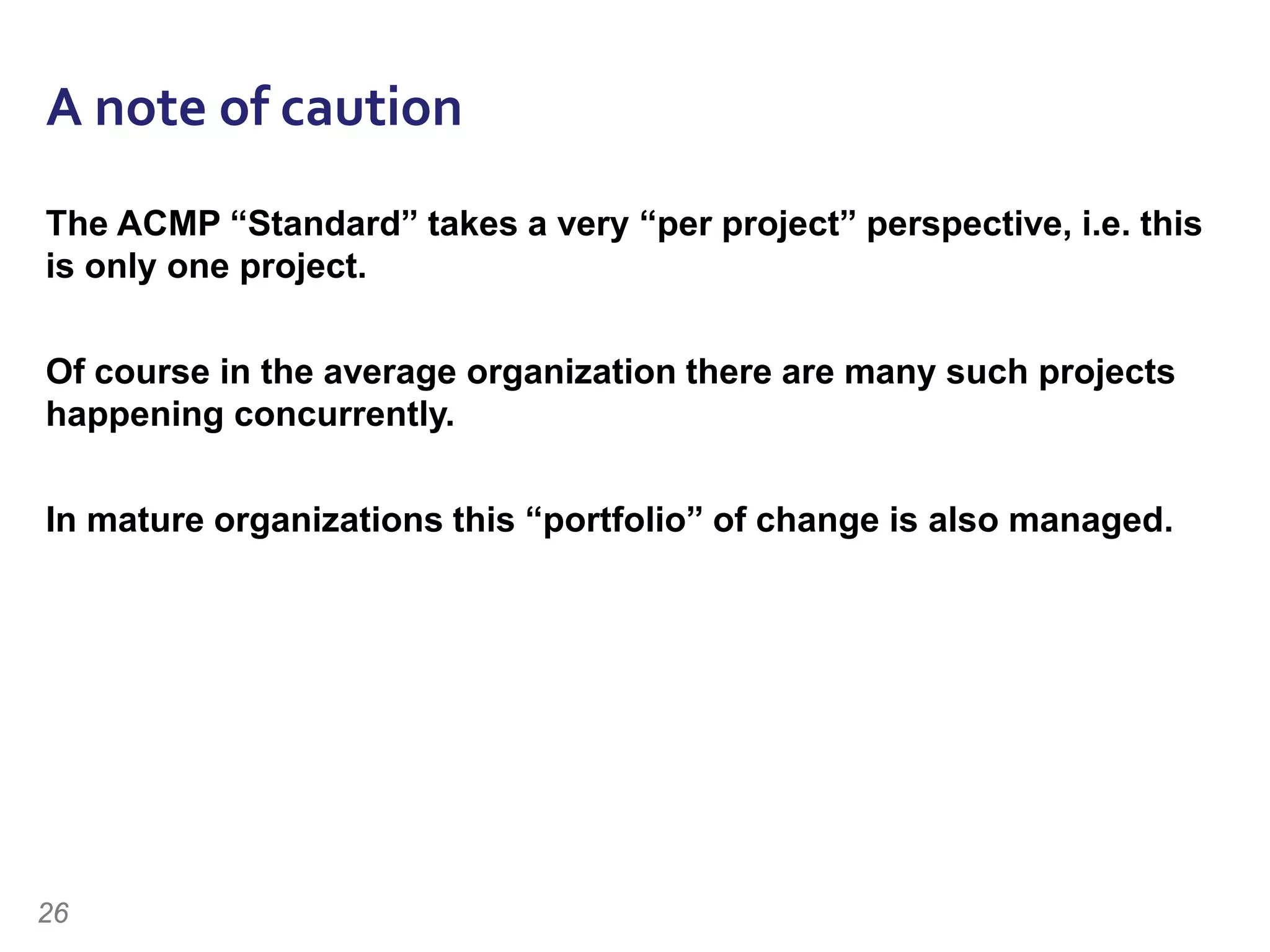 A note of caution
The ACMP “Standard” takes a very “per project” perspective, i.e. this
is only one project.
Of course in the average organization there are many such projects
happening concurrently.
In mature organizations this “portfolio” of change is also managed.
26
 