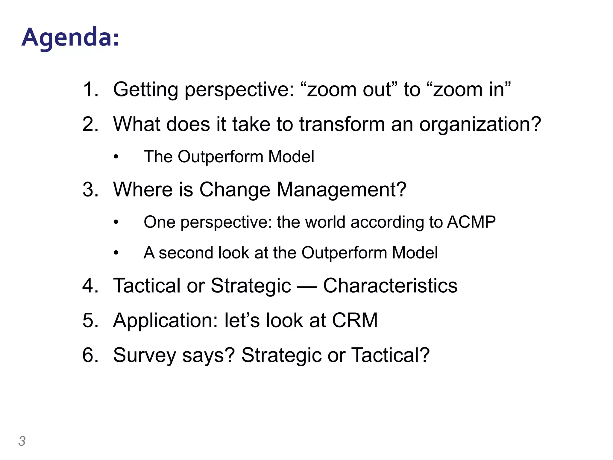 3
Agenda:
1. Getting perspective: “zoom out” to “zoom in”
2. What does it take to transform an organization?
• The Outperform Model
3. Where is Change Management?
• One perspective: the world according to ACMP
• A second look at the Outperform Model
4. Tactical or Strategic — Characteristics
5. Application: let’s look at CRM
6. Survey says? Strategic or Tactical?
 