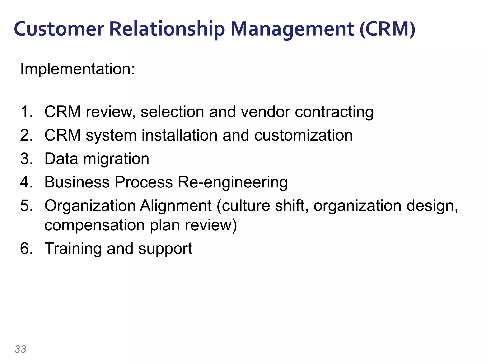 Implementation:
1. CRM review, selection and vendor contracting
2. CRM system installation and customization
3. Data migration
4. Business Process Re-engineering
5. Organization Alignment (culture shift, organization design,
compensation plan review)
6. Training and support
Customer Relationship Management (CRM)
33
 