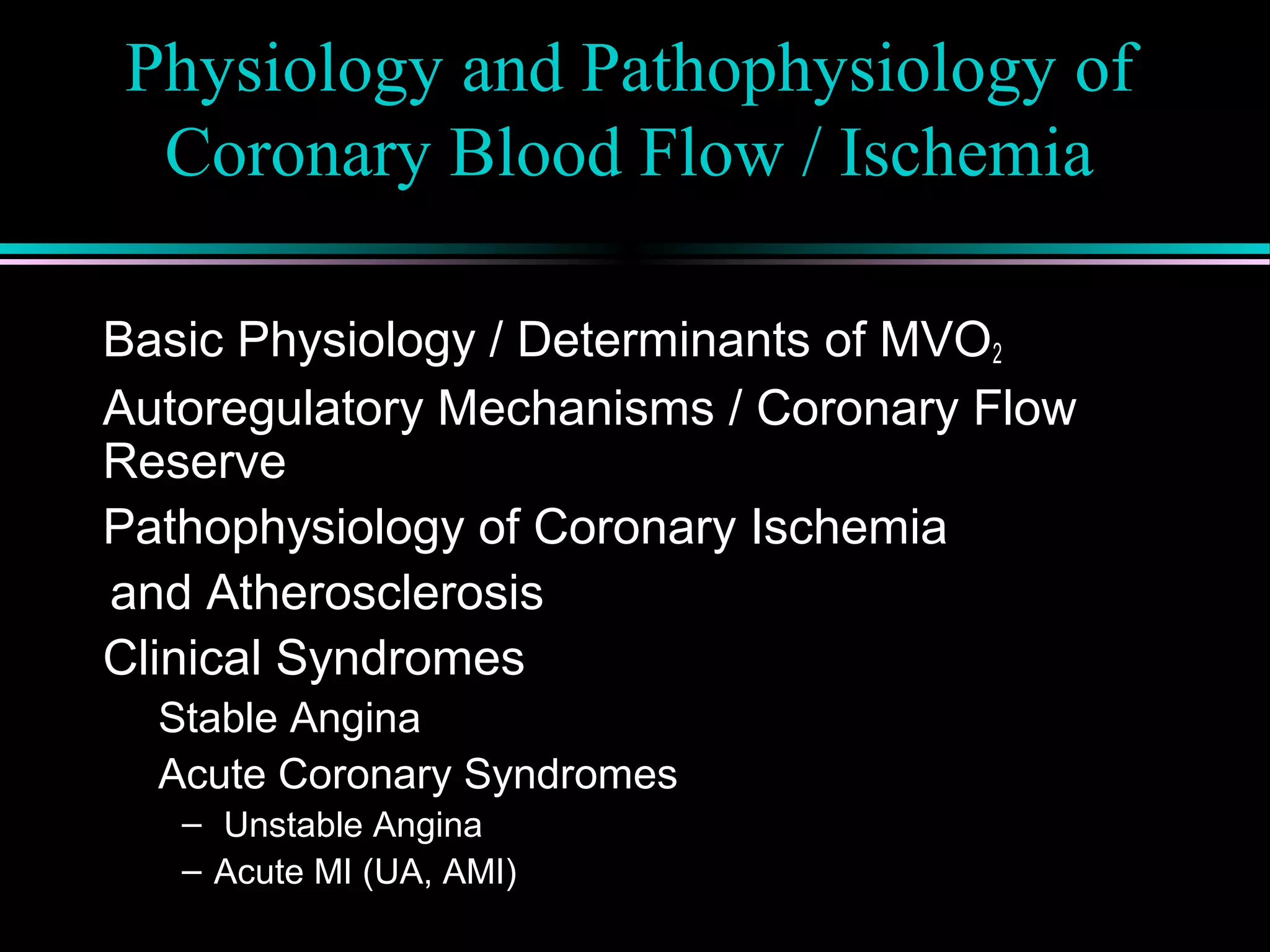 Physiology and Pathophysiology of
Coronary Blood Flow / Ischemia
Basic Physiology / Determinants of MVO2
Autoregulatory Mechanisms / Coronary Flow
Reserve
Pathophysiology of Coronary Ischemia
and Atherosclerosis
Clinical Syndromes
Stable Angina
Acute Coronary Syndromes
– Unstable Angina
– Acute MI (UA, AMI)
 