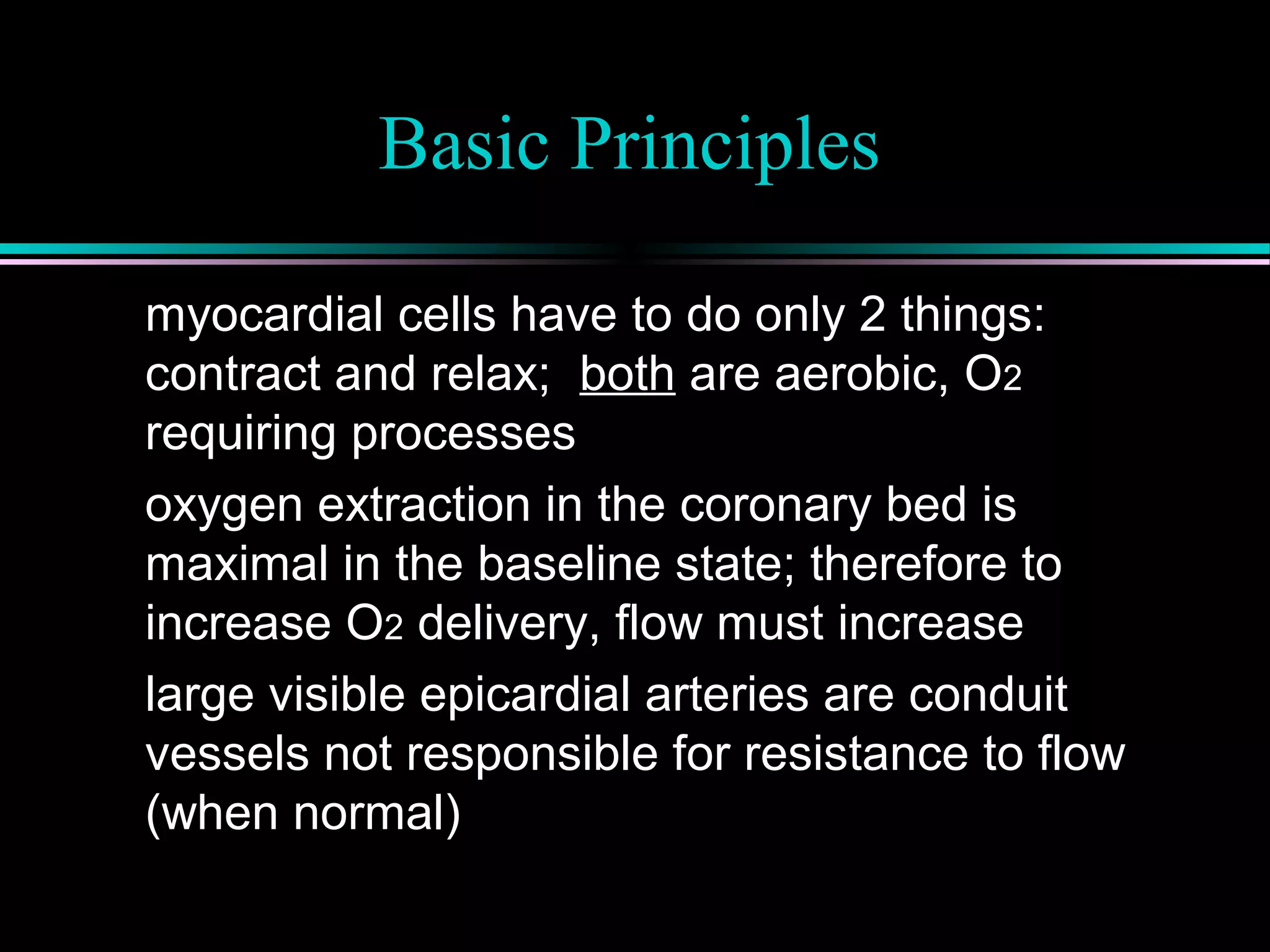 Basic Principles
myocardial cells have to do only 2 things:
contract and relax; both are aerobic, O2
requiring processes
oxygen extraction in the coronary bed is
maximal in the baseline state; therefore to
increase O2 delivery, flow must increase
large visible epicardial arteries are conduit
vessels not responsible for resistance to flow
(when normal)
 