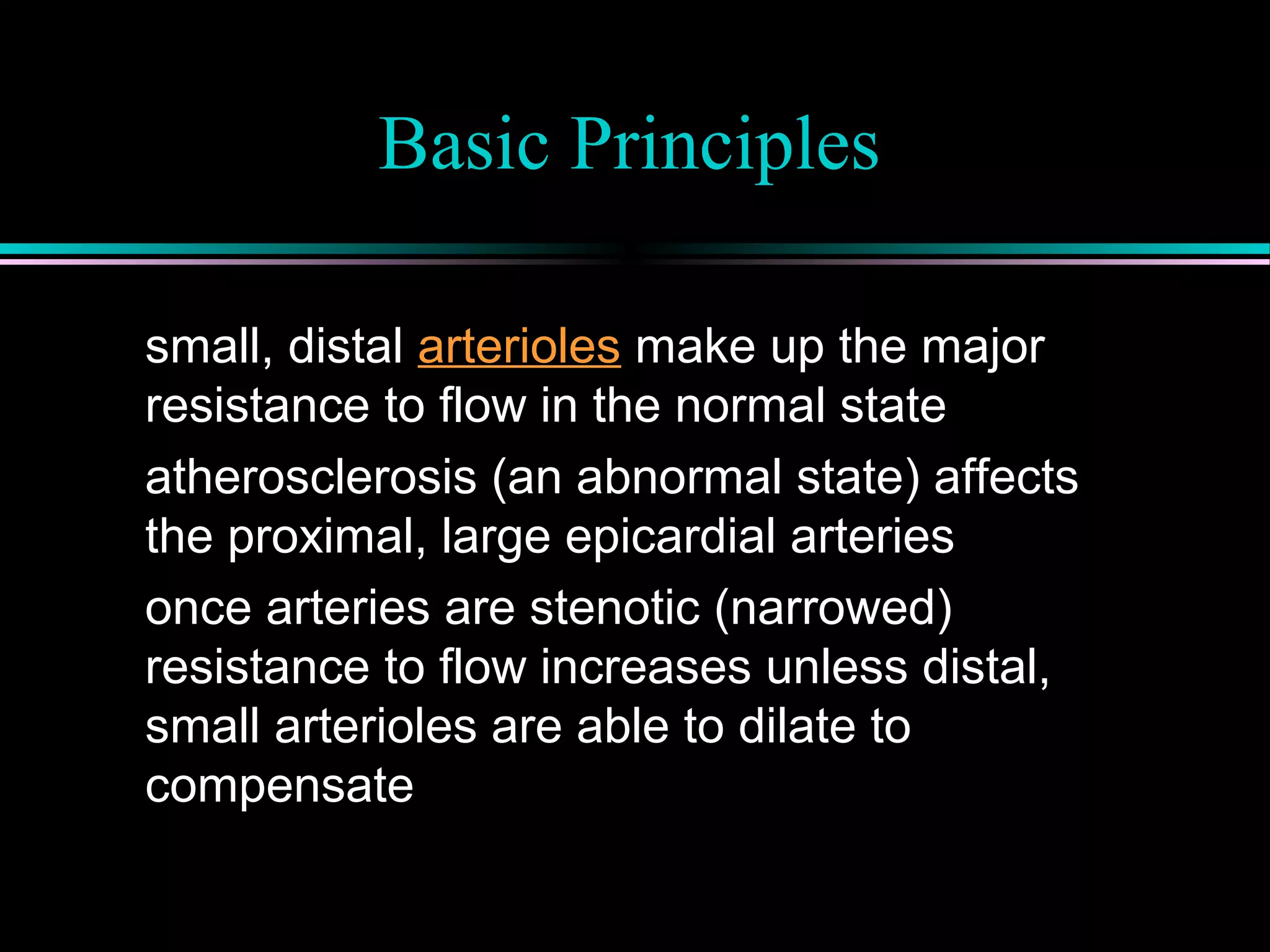 Basic Principles
small, distal arterioles make up the major
resistance to flow in the normal state
atherosclerosis (an abnormal state) affects
the proximal, large epicardial arteries
once arteries are stenotic (narrowed)
resistance to flow increases unless distal,
small arterioles are able to dilate to
compensate
 