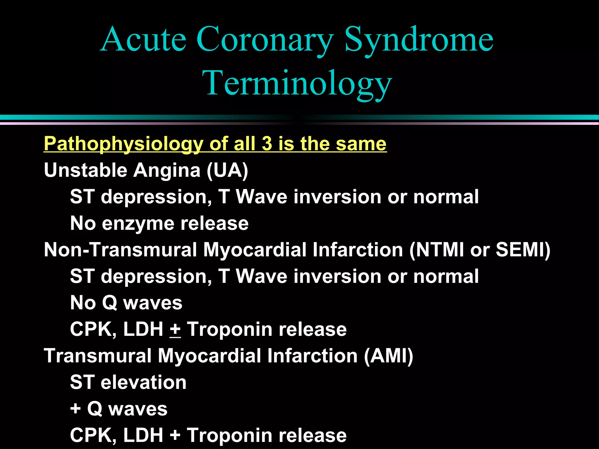 Acute Coronary Syndrome
Terminology
Pathophysiology of all 3 is the same
Unstable Angina (UA)
ST depression, T Wave inversion or normal
No enzyme release
Non-Transmural Myocardial Infarction (NTMI or SEMI)
ST depression, T Wave inversion or normal
No Q waves
CPK, LDH + Troponin release
Transmural Myocardial Infarction (AMI)
ST elevation
+ Q waves
CPK, LDH + Troponin release
 