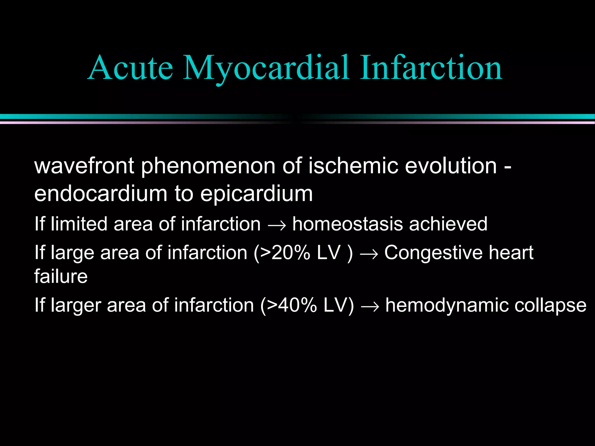 Acute Myocardial Infarction
wavefront phenomenon of ischemic evolution -
endocardium to epicardium
If limited area of infarction → homeostasis achieved
If large area of infarction (>20% LV ) → Congestive heart
failure
If larger area of infarction (>40% LV) → hemodynamic collapse
 