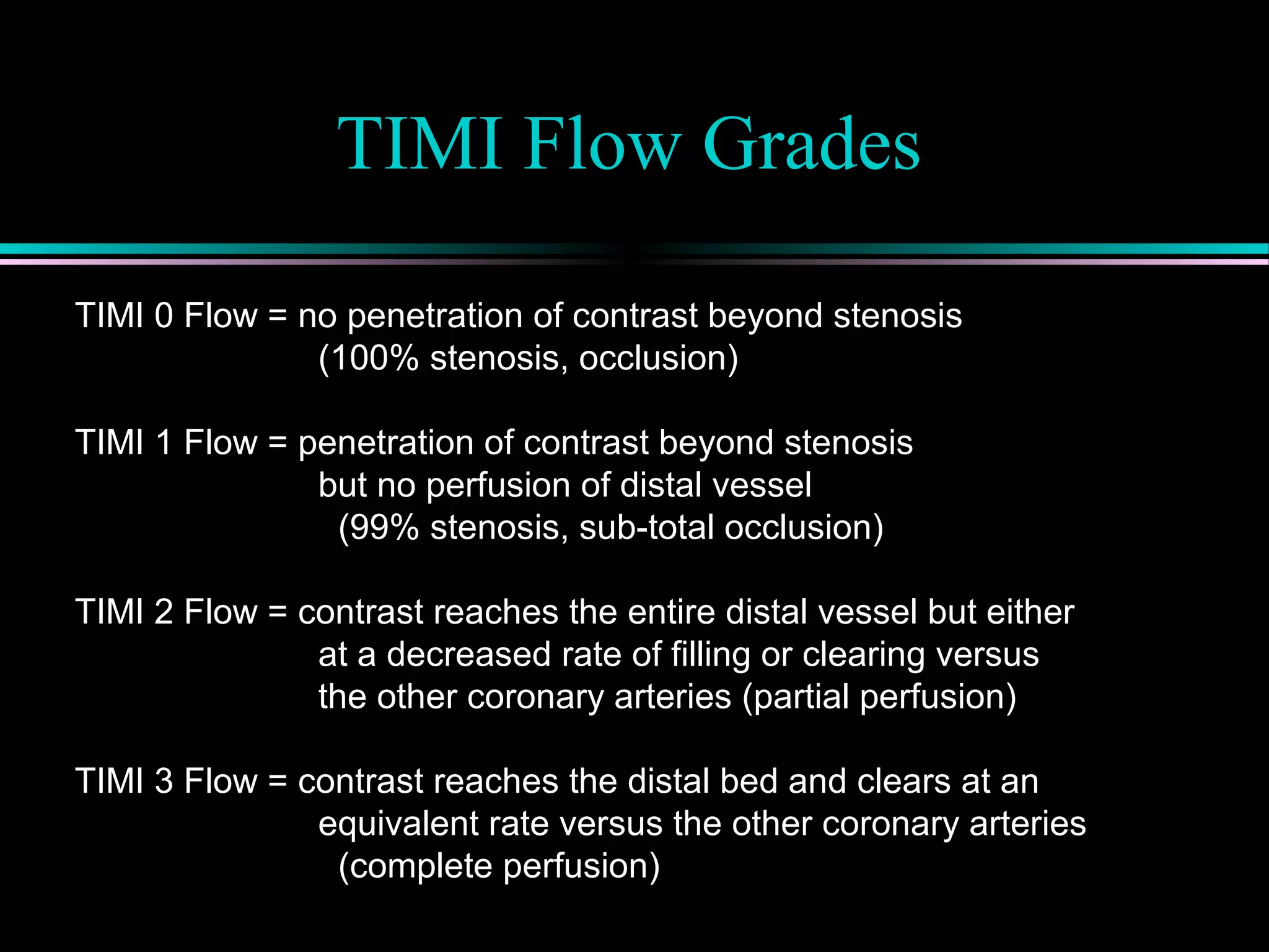 TIMI Flow Grades
TIMI 0 Flow = no penetration of contrast beyond stenosis
(100% stenosis, occlusion)
TIMI 1 Flow = penetration of contrast beyond stenosis
but no perfusion of distal vessel
(99% stenosis, sub-total occlusion)
TIMI 2 Flow = contrast reaches the entire distal vessel but either
at a decreased rate of filling or clearing versus
the other coronary arteries (partial perfusion)
TIMI 3 Flow = contrast reaches the distal bed and clears at an
equivalent rate versus the other coronary arteries
(complete perfusion)
 