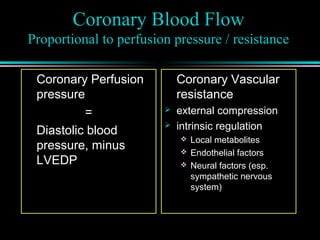 Coronary Blood Flow
Proportional to perfusion pressure / resistance
Coronary Perfusion
pressure
=
Diastolic blood
pressure, minus
LVEDP
Coronary Vascular
resistance
 external compression
 intrinsic regulation
 Local metabolites
 Endothelial factors
 Neural factors (esp.
sympathetic nervous
system)
 