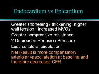 Endocardium vs Epicardium
Greater shortening / thickening, higher
wall tension: increased MVO2
Greater compressive resistance
? Decreased Perfusion Pressure
Less collateral circulation
Net Result is more compensatory
arteriolar vasodilatation at baseline and
therefore decreased CFR
 