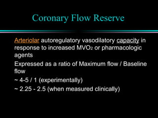 Coronary Flow Reserve
Arteriolar autoregulatory vasodilatory capacity in
response to increased MVO2 or pharmacologic
agents
Expressed as a ratio of Maximum flow / Baseline
flow
~ 4-5 / 1 (experimentally)
~ 2.25 - 2.5 (when measured clinically)
 