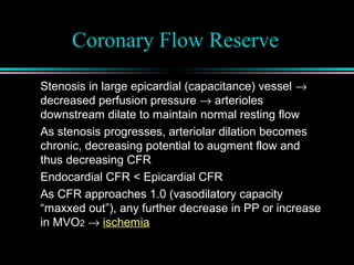 Coronary Flow Reserve
Stenosis in large epicardial (capacitance) vessel →
decreased perfusion pressure → arterioles
downstream dilate to maintain normal resting flow
As stenosis progresses, arteriolar dilation becomes
chronic, decreasing potential to augment flow and
thus decreasing CFR
Endocardial CFR < Epicardial CFR
As CFR approaches 1.0 (vasodilatory capacity
“maxxed out”), any further decrease in PP or increase
in MVO2 → ischemia
 