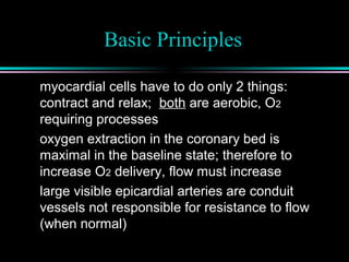 Basic Principles
myocardial cells have to do only 2 things:
contract and relax; both are aerobic, O2
requiring processes
oxygen extraction in the coronary bed is
maximal in the baseline state; therefore to
increase O2 delivery, flow must increase
large visible epicardial arteries are conduit
vessels not responsible for resistance to flow
(when normal)
 