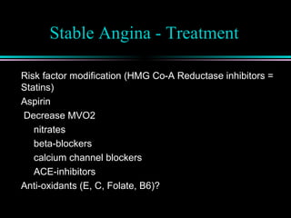 Stable Angina - Treatment
Risk factor modification (HMG Co-A Reductase inhibitors =
Statins)
Aspirin
Decrease MVO2
nitrates
beta-blockers
calcium channel blockers
ACE-inhibitors
Anti-oxidants (E, C, Folate, B6)?
 