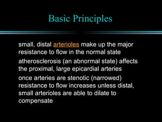 Basic Principles
small, distal arterioles make up the major
resistance to flow in the normal state
atherosclerosis (an abnormal state) affects
the proximal, large epicardial arteries
once arteries are stenotic (narrowed)
resistance to flow increases unless distal,
small arterioles are able to dilate to
compensate
 