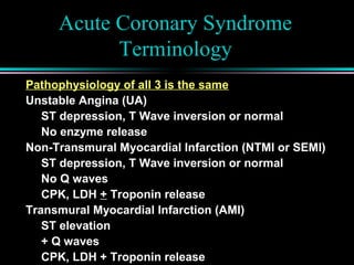 Acute Coronary Syndrome
Terminology
Pathophysiology of all 3 is the same
Unstable Angina (UA)
ST depression, T Wave inversion or normal
No enzyme release
Non-Transmural Myocardial Infarction (NTMI or SEMI)
ST depression, T Wave inversion or normal
No Q waves
CPK, LDH + Troponin release
Transmural Myocardial Infarction (AMI)
ST elevation
+ Q waves
CPK, LDH + Troponin release
 
