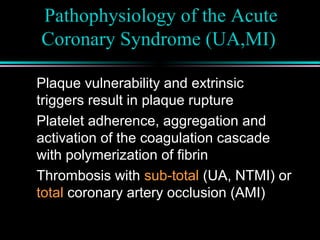 Pathophysiology of the Acute
Coronary Syndrome (UA,MI)
Plaque vulnerability and extrinsic
triggers result in plaque rupture
Platelet adherence, aggregation and
activation of the coagulation cascade
with polymerization of fibrin
Thrombosis with sub-total (UA, NTMI) or
total coronary artery occlusion (AMI)
 