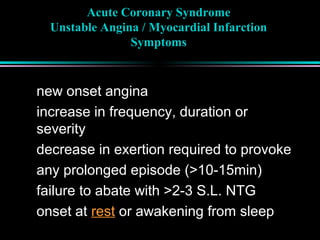 Acute Coronary Syndrome
Unstable Angina / Myocardial Infarction
Symptoms
new onset angina
increase in frequency, duration or
severity
decrease in exertion required to provoke
any prolonged episode (>10-15min)
failure to abate with >2-3 S.L. NTG
onset at rest or awakening from sleep
 