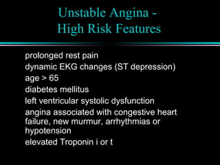 Unstable Angina -
High Risk Features
prolonged rest pain
dynamic EKG changes (ST depression)
age > 65
diabetes mellitus
left ventricular systolic dysfunction
angina associated with congestive heart
failure, new murmur, arrhythmias or
hypotension
elevated Troponin i or t
 
