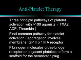 Anti-Platelet Therapy
Three principle pathways of platelet
activation with >100 agonists: ( TXA2,
ADP, Thrombin )
Final common pathway for platelet
activation / aggregation involves
membrane GP II b / III A receptor
Fibrinogen molecules cross-bridge
receptor on adjacent platelets to form a
scaffold for the hemostatic plug
 