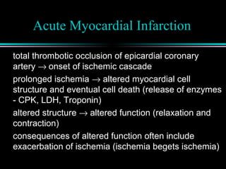 Acute Myocardial Infarction
total thrombotic occlusion of epicardial coronary
artery → onset of ischemic cascade
prolonged ischemia → altered myocardial cell
structure and eventual cell death (release of enzymes
- CPK, LDH, Troponin)
altered structure → altered function (relaxation and
contraction)
consequences of altered function often include
exacerbation of ischemia (ischemia begets ischemia)
 