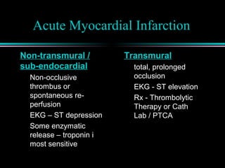 Acute Myocardial Infarction
Non-transmural /
sub-endocardial
Non-occlusive
thrombus or
spontaneous re-
perfusion
EKG – ST depression
Some enzymatic
release – troponin i
most sensitive
Transmural
total, prolonged
occlusion
EKG - ST elevation
Rx - Thrombolytic
Therapy or Cath
Lab / PTCA
 