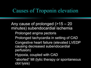 Causes of Troponin elevation
Any cause of prolonged (>15 – 20
minutes) subendocardial ischemia
Prolonged angina pectoris
Prolonged tachycardia in setting of CAD
Congestive heart failure (elevated LVEDP
causing decreased subendocardial
perfusion)
Hypoxia, coupled with CAD
“aborted” MI (lytic therapy or spontaneous
clot lysis)
 