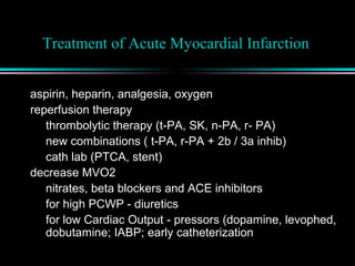 Treatment of Acute Myocardial Infarction
aspirin, heparin, analgesia, oxygen
reperfusion therapy
thrombolytic therapy (t-PA, SK, n-PA, r- PA)
new combinations ( t-PA, r-PA + 2b / 3a inhib)
cath lab (PTCA, stent)
decrease MVO2
nitrates, beta blockers and ACE inhibitors
for high PCWP - diuretics
for low Cardiac Output - pressors (dopamine, levophed,
dobutamine; IABP; early catheterization
 
