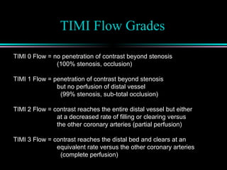 TIMI Flow Grades
TIMI 0 Flow = no penetration of contrast beyond stenosis
(100% stenosis, occlusion)
TIMI 1 Flow = penetration of contrast beyond stenosis
but no perfusion of distal vessel
(99% stenosis, sub-total occlusion)
TIMI 2 Flow = contrast reaches the entire distal vessel but either
at a decreased rate of filling or clearing versus
the other coronary arteries (partial perfusion)
TIMI 3 Flow = contrast reaches the distal bed and clears at an
equivalent rate versus the other coronary arteries
(complete perfusion)
 