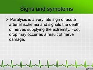 Signs and symptoms
 Paralysis is a very late sign of acute
arterial ischemia and signals the death
of nerves supplying the extremity. Foot
drop may occur as a result of nerve
damage.
 