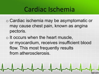Cardiac Ischemia
o Cardiac ischemia may be asymptomatic or
may cause chest pain, known as angina
pectoris.
o It occurs when the heart muscle,
or myocardium, receives insufficient blood
flow. This most frequently results
from atherosclerosis.
 